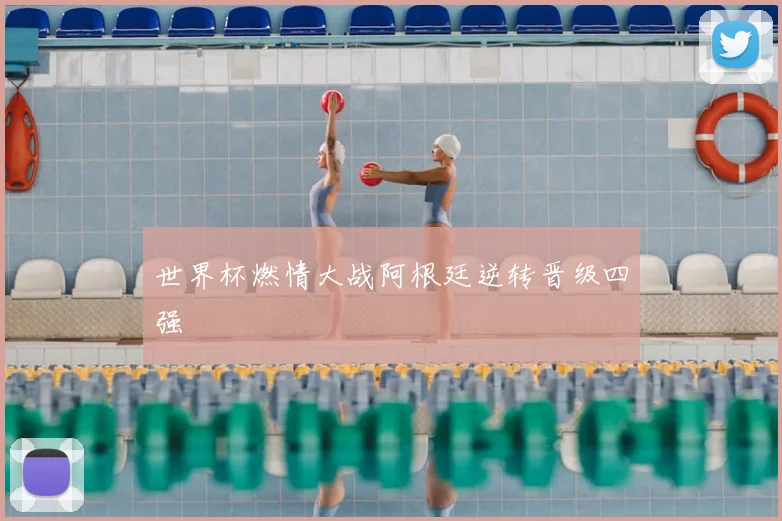 世界杯燃情大战阿根廷逆转晋级四强