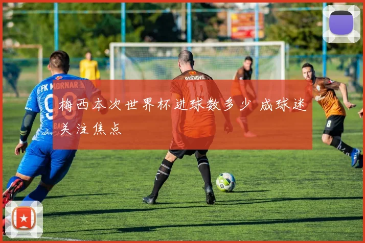 梅西本次世界杯进球数多少 成球迷关注焦点