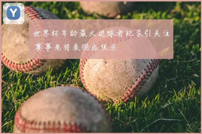 世界杯年龄最大进球者纪录引关注 赛事老将表现成焦点