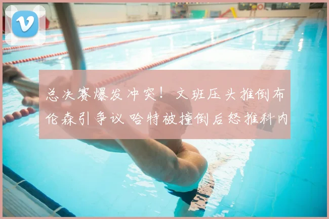 总决赛爆发冲突！文班压头推倒布伦森引争议 哈特被撞倒后怒推科内特