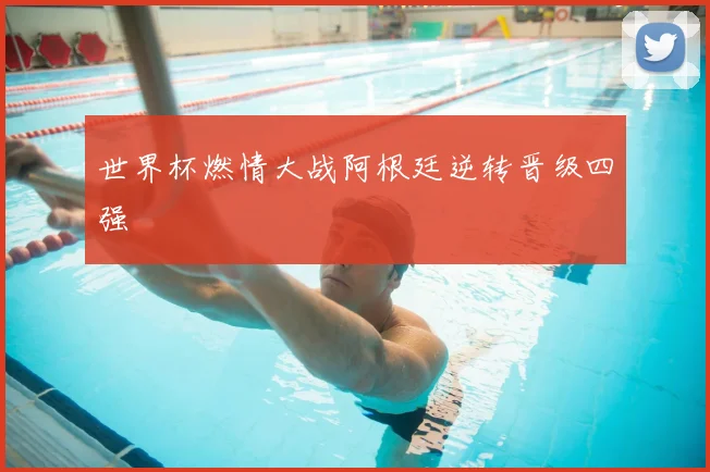 世界杯燃情大战阿根廷逆转晋级四强