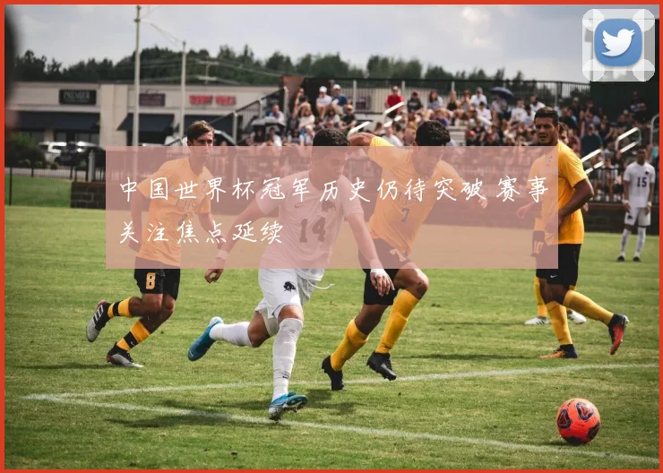 中国世界杯冠军历史仍待突破 赛事关注焦点延续
