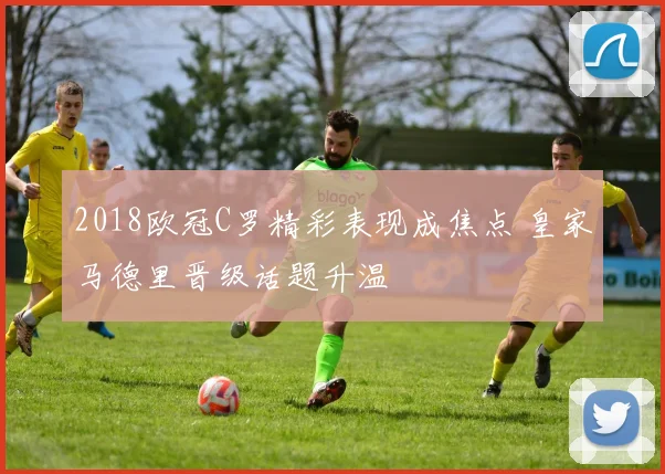2018欧冠C罗精彩表现成焦点 皇家马德里晋级话题升温