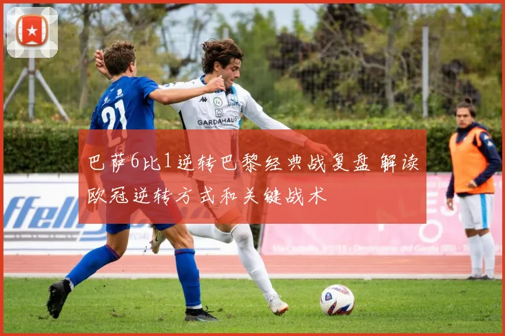 巴萨6比1逆转巴黎经典战复盘 解读欧冠逆转方式和关键战术