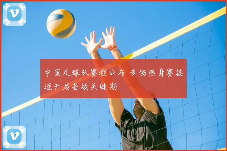 中国足球队赛程公布 多场热身赛接连开启备战关键期