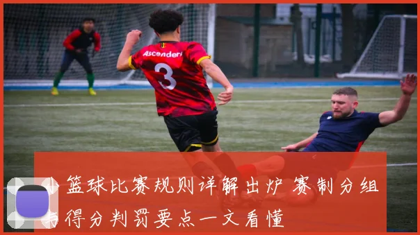 小篮球比赛规则详解出炉 赛制分组与得分判罚要点一文看懂