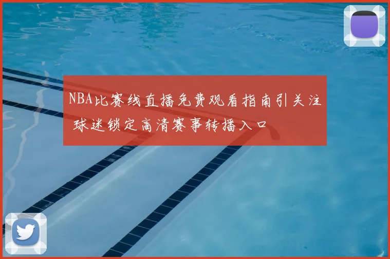 NBA比赛线直播免费观看指南引关注 球迷锁定高清赛事转播入口