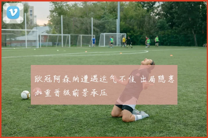欧冠阿森纳遭遇运气不佳 出局隐患加重晋级前景承压