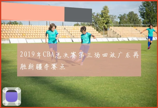 2019年CBA总决赛第三场回放广东再胜新疆夺赛点