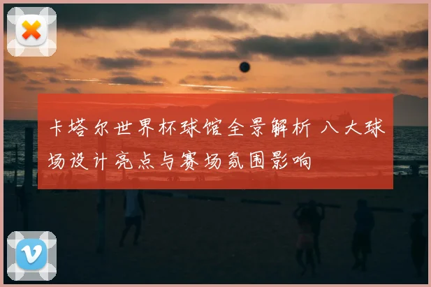卡塔尔世界杯球馆全景解析 八大球场设计亮点与赛场氛围影响