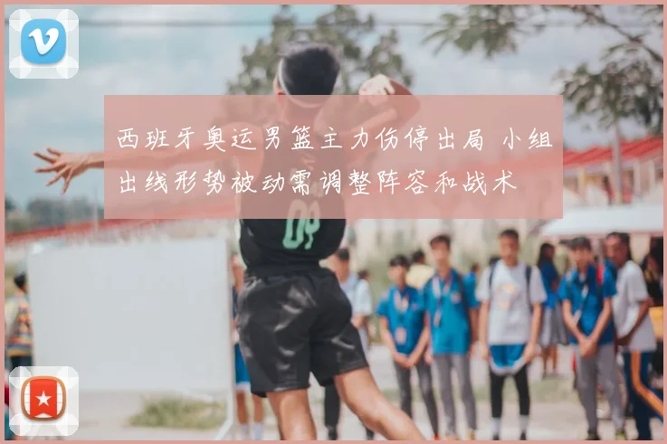 西班牙奥运男篮主力伤停出局 小组出线形势被动需调整阵容和战术