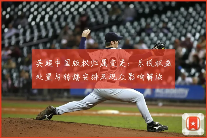 英超中国版权归属变更，乐视权益处置与转播安排及观众影响解读