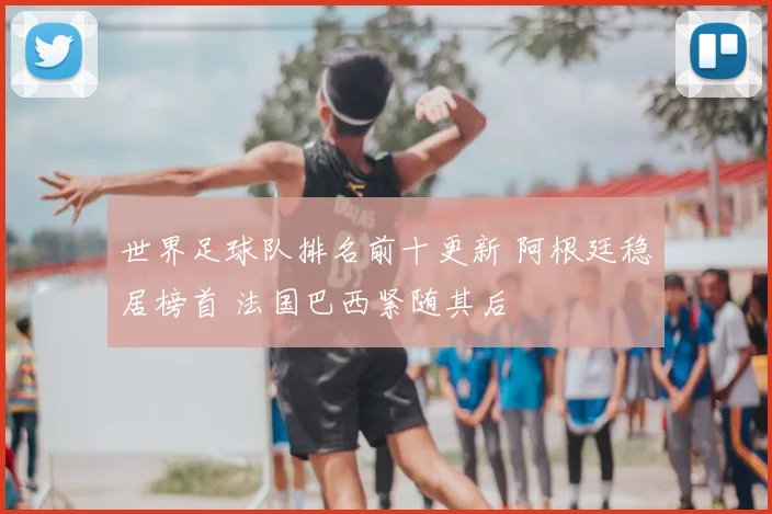 世界足球队排名前十更新 阿根廷稳居榜首 法国巴西紧随其后