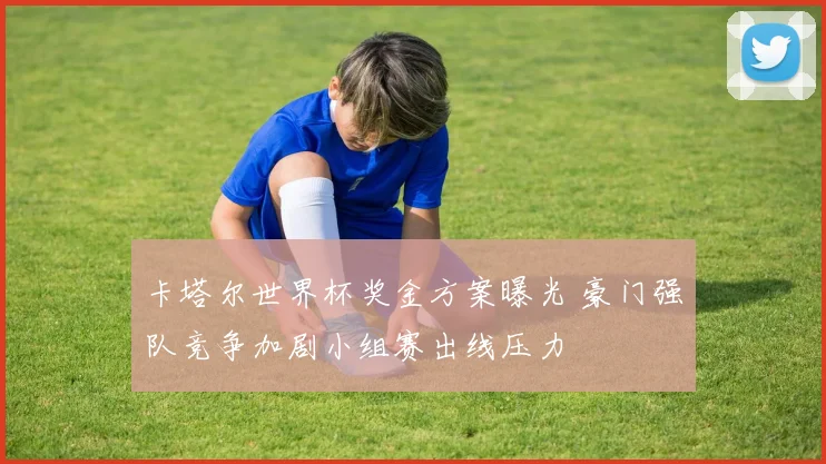 卡塔尔世界杯奖金方案曝光 豪门强队竞争加剧小组赛出线压力