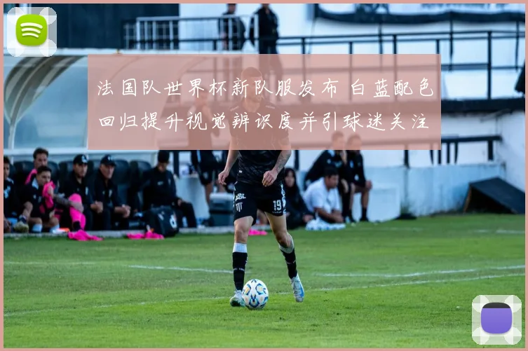 法国队世界杯新队服发布 白蓝配色回归提升视觉辨识度并引球迷关注