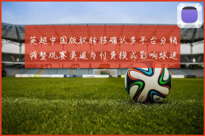 英超中国版权转移确认多平台分销调整观赛渠道与付费模式影响球迷选择