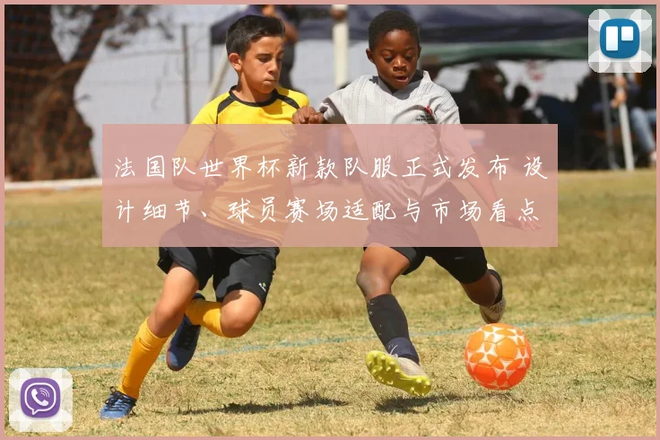 法国队世界杯新款队服正式发布 设计细节、球员赛场适配与市场看点