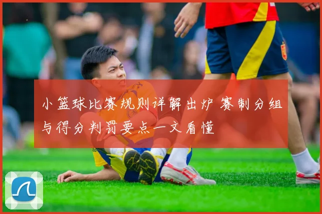 小篮球比赛规则详解出炉 赛制分组与得分判罚要点一文看懂