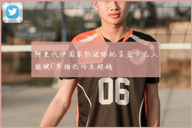 阿里代伊国家队进球纪录至今无人能破C罗梅西均未超越