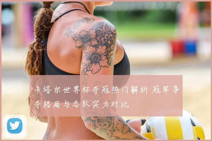 卡塔尔世界杯夺冠热门解析 冠军争夺格局与各队实力对比