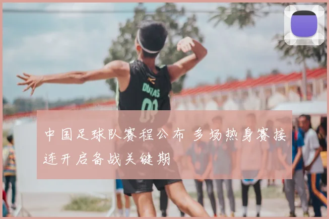 中国足球队赛程公布 多场热身赛接连开启备战关键期