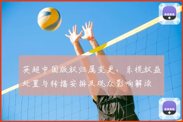 英超中国版权归属变更，乐视权益处置与转播安排及观众影响解读