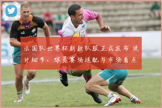 法国队世界杯新款队服正式发布 设计细节、球员赛场适配与市场看点