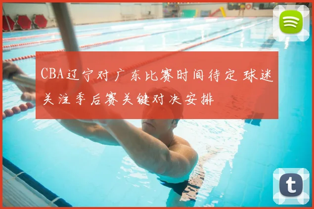 CBA辽宁对广东比赛时间待定 球迷关注季后赛关键对决安排